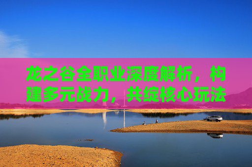 龙之谷全职业深度解析，构建多元战力，共绽核心玩法