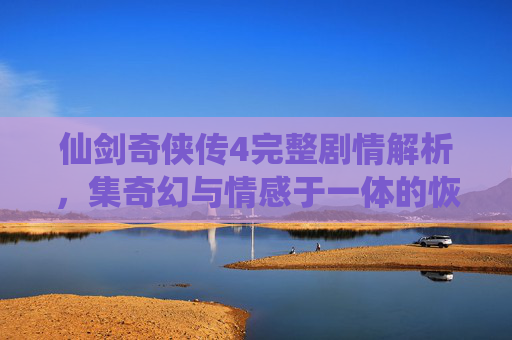 仙剑奇侠传4完整剧情解析,集奇幻与情感于一体的恢弘传奇 仙剑奇侠传4完整剧情解析,集奇幻与情感于一体的恢弘传奇