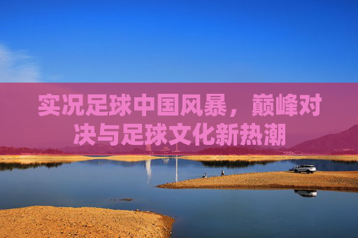实况足球中国风暴，巅峰对决与足球文化新热潮