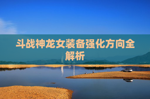 斗战神龙女装备强化方向全解析 斗战神龙女装备强化方向全解析