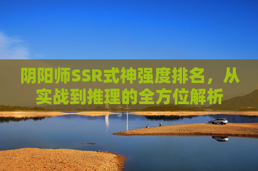 阴阳师SSR式神强度排名，从实战到推理的全方位解析