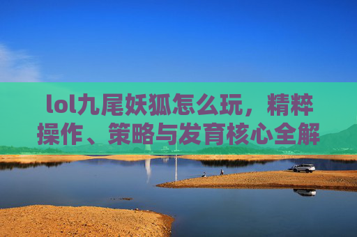 lol九尾妖狐怎么玩，精粹操作、策略与发育核心全解析