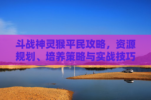 斗战神灵猴平民攻略，资源规划、培养策略与实战技巧