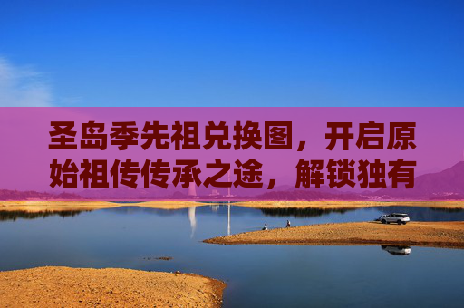 圣岛季先祖兑换图，开启原始祖传传承之途，解锁独有的秘境文明路径