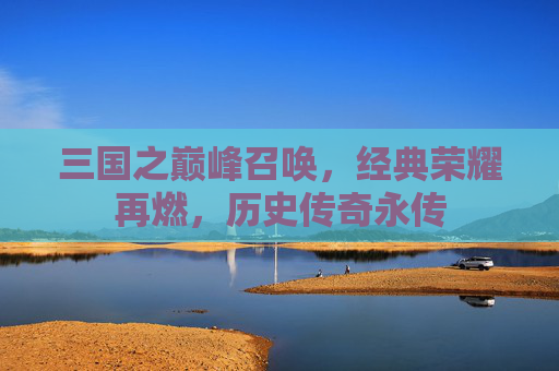三国之巅峰召唤，经典荣耀再燃，历史传奇永传