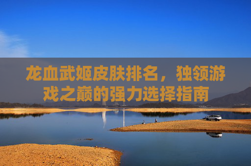 龙血武姬皮肤排名，独领游戏之巅的强力选择指南