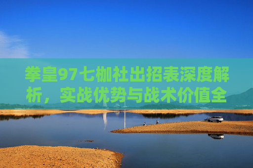 拳皇97七枷社出招表深度解析，实战优势与战术价值全展现
