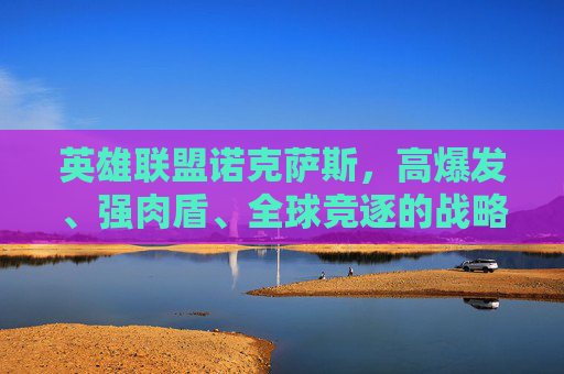 英雄联盟诺克萨斯,高爆发、强肉盾、全球竞逐的战略核心 英雄联盟诺克萨斯,高爆发、强肉盾、全球竞逐的战略核心
