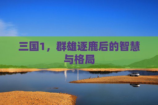 三国1,群雄逐鹿后的智慧与格局 三国1,群雄逐鹿后的智慧与格局