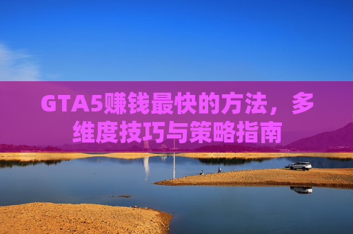 GTA5赚钱最快的方法，多维度技巧与策略指南