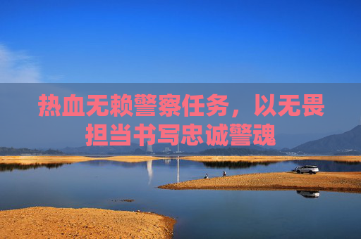 热血无赖警察任务,以无畏担当书写忠诚警魂 热血无赖警察任务,以无畏担当书写忠诚警魂