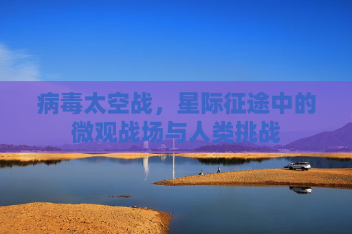 病毒太空战,星际征途中的微观战场与人类挑战 病毒太空战,星际征途中的微观战场与人类挑战