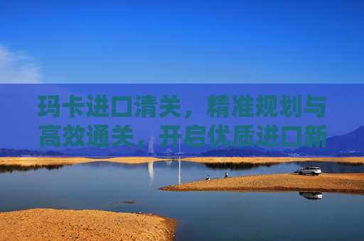 玛卡进口清关,精准规划与高效通关,开启优质进口新路径 玛卡进口清关,精准规划与高效通关,开启优质进口新路径