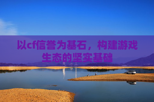 以cf信誉为基石,构建游戏生态的坚实基础 以cf信誉为基石,构建游戏生态的坚实基础
