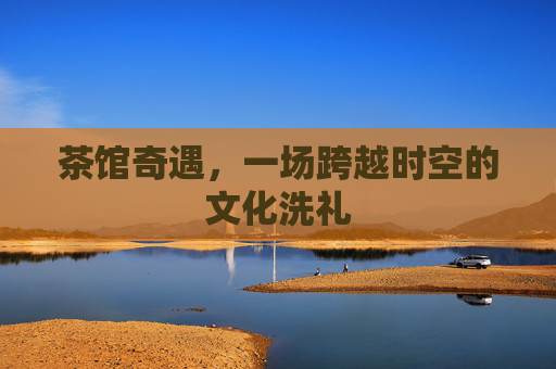茶馆奇遇，一场跨越时空的文化洗礼
