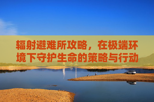 辐射避难所攻略，在极端环境下守护生命的策略与行动指南