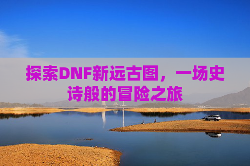 探索DNF新远古图，一场史诗般的冒险之旅