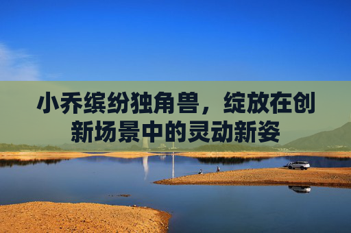 小乔缤纷独角兽，绽放在创新场景中的灵动新姿