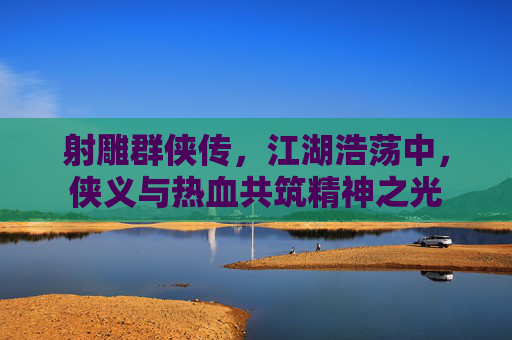 射雕群侠传，江湖浩荡中，侠义与热血共筑精神之光