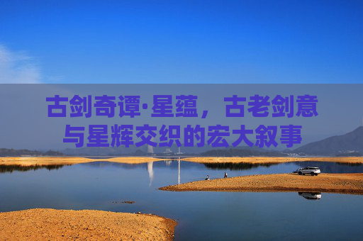 古剑奇谭·星蕴,古老剑意与星辉交织的宏大叙事 古剑奇谭·星蕴,古老剑意与星辉交织的宏大叙事