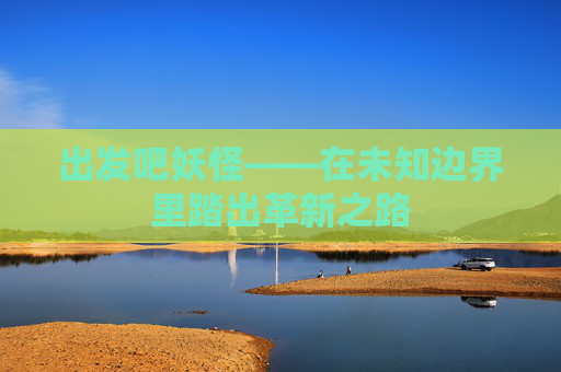 出发吧妖怪——在未知边界里踏出革新之路
