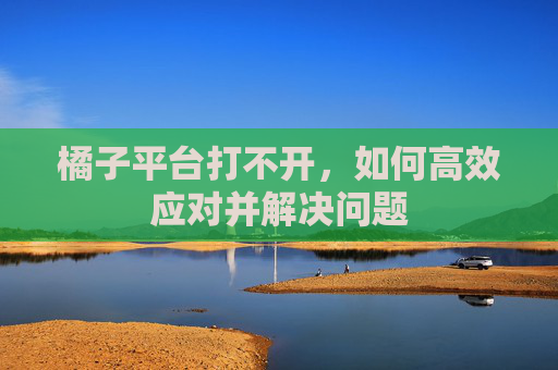 橘子平台打不开，如何高效应对并解决问题