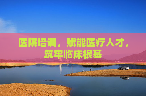 医院培训，赋能医疗人才，筑牢临床根基