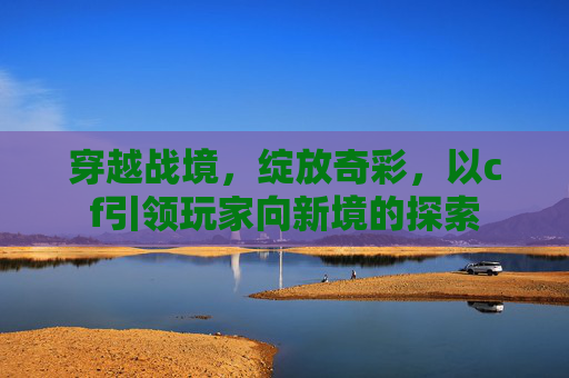 穿越战境,绽放奇彩,以cf引领玩家向新境的探索 穿越战境,绽放奇彩,以cf引领玩家向新境的探索