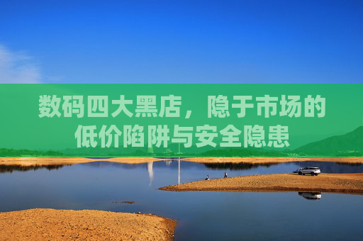 数码四大黑店，隐于市场的低价陷阱与安全隐患