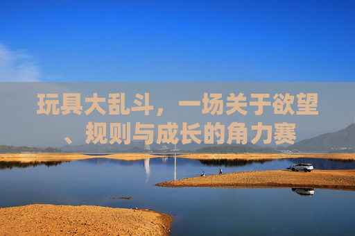 玩具大乱斗,一场关于欲望、规则与成长的角力赛 玩具大乱斗,一场关于欲望、规则与成长的角力赛