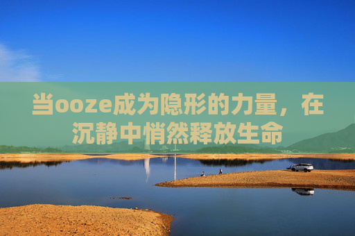 当ooze成为隐形的力量,在沉静中悄然释放生命 当ooze成为隐形的力量,在沉静中悄然释放生命