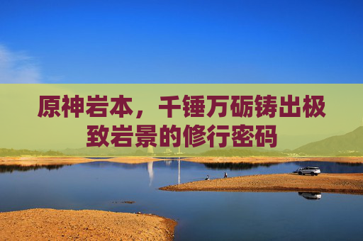 原神岩本，千锤万砺铸出极致岩景的修行密码