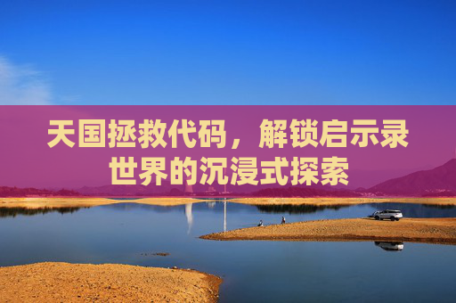 天国拯救代码，解锁启示录世界的沉浸式探索