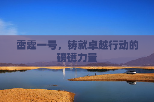雷霆一号,铸就卓越行动的磅礴力量 雷霆一号,铸就卓越行动的磅礴力量