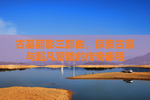 古墓丽影三部曲，探索古墓与超凡冒险的传奇旅程