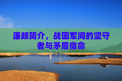 廉颇简介,战国军间的坚守者与矛盾宿命 廉颇简介,战国军间的坚守者与矛盾宿命
