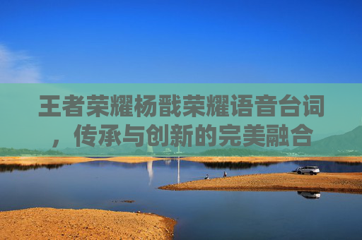王者荣耀杨戬荣耀语音台词，传承与创新的完美融合