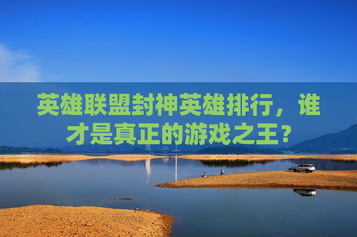 英雄联盟封神英雄排行，谁才是真正的游戏之王？