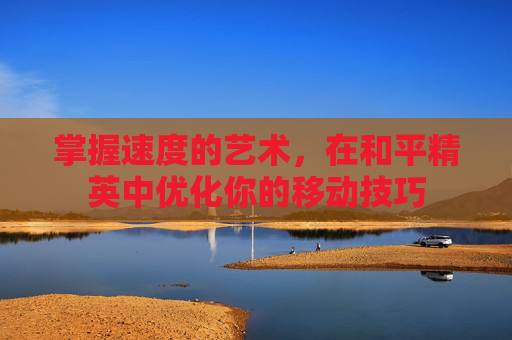 掌握速度的艺术，在和平精英中优化你的移动技巧