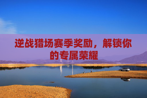 逆战猎场赛季奖励,解锁你的专属荣耀 逆战猎场赛季奖励,解锁你的专属荣耀