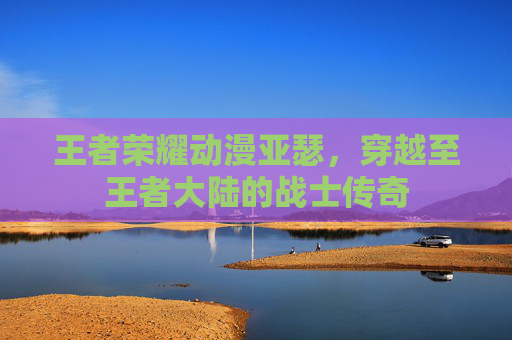王者荣耀动漫亚瑟，穿越至王者大陆的战士传奇