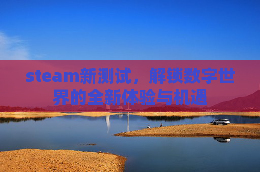 steam新测试,解锁数字世界的全新体验与机遇 steam新测试,解锁数字世界的全新体验与机遇