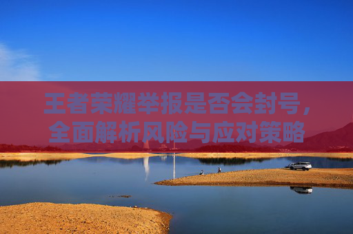 王者荣耀举报是否会封号,全面解析风险与应对策略 王者荣耀举报是否会封号,全面解析风险与应对策略