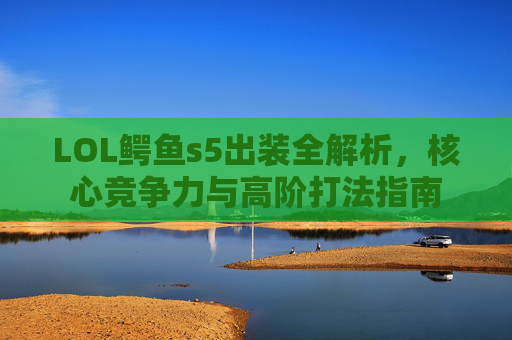 LOL鳄鱼s5出装全解析，核心竞争力与高阶打法指南