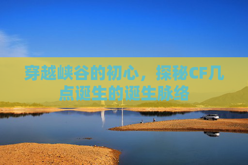 穿越峡谷的初心,探秘CF几点诞生的诞生脉络 穿越峡谷的初心,探秘CF几点诞生的诞生脉络