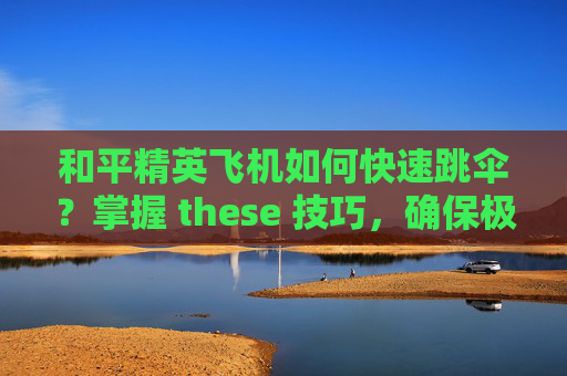 和平精英飞机如何快速跳伞？掌握 these 技巧，确保极速降落
