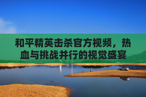 和平精英击杀官方视频，热血与挑战并行的视觉盛宴
