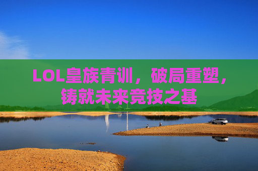 LOL皇族青训，破局重塑，铸就未来竞技之基