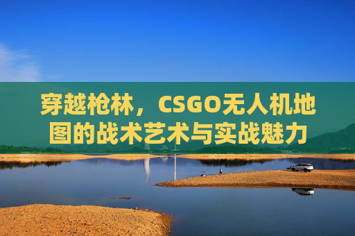 穿越枪林,CSGO无人机地图的战术艺术与实战魅力 穿越枪林,CSGO无人机地图的战术艺术与实战魅力