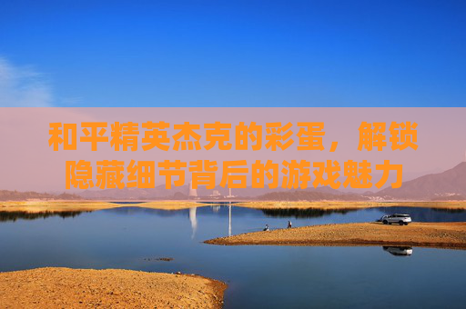 和平精英杰克的彩蛋,解锁隐藏细节背后的游戏魅力 和平精英杰克的彩蛋,解锁隐藏细节背后的游戏魅力